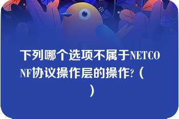 下列哪个选项不属于NETCONF协议操作层的操作?（　　）