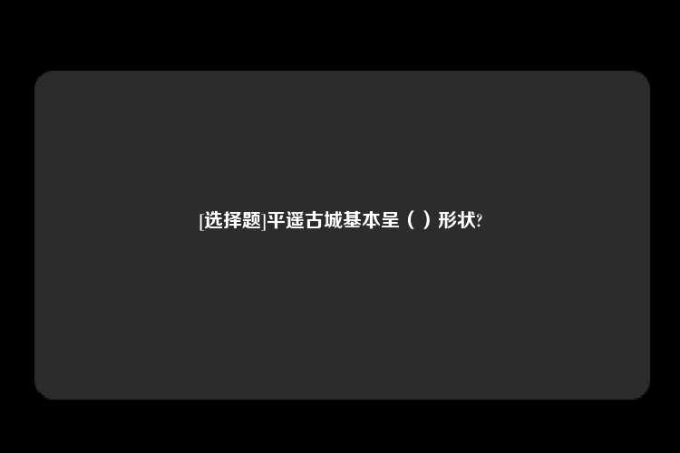 [选择题]平遥古城基本呈（）形状?