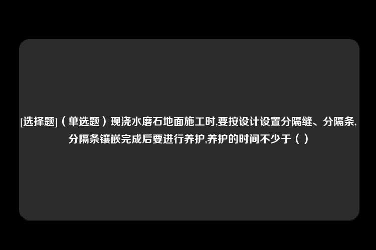 [选择题]（单选题）现浇水磨石地面施工时,要按设计设置分隔缝、分隔条,分隔条镶嵌完成后要进行养护,养护的时间不少于（）