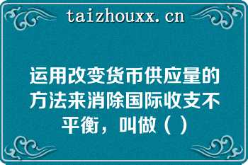 运用改变货币供应量的方法来消除国际收支不平衡，叫做（）