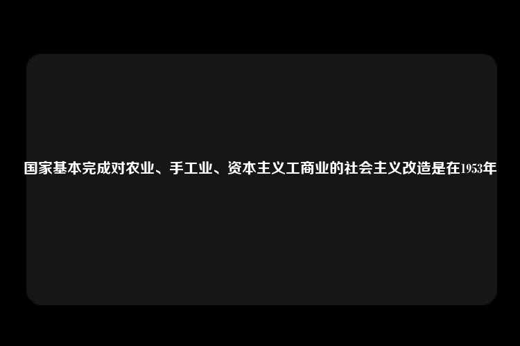 国家基本完成对农业、手工业、资本主义工商业的社会主义改造是在1953年