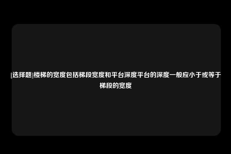 [选择题]楼梯的宽度包括梯段宽度和平台深度平台的深度一般应小于或等于梯段的宽度