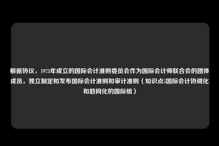 根据协议，1973年成立的国际会计准则委员会作为国际会计师联合会的团体成员，独立制定和发布国际会计准则和审计准则（知识点5国际会计协调化和趋同化的国际组）