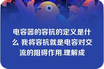 电容器的容抗的定义是什么 我将容抗就是电容对交流的阻碍作用.理解成