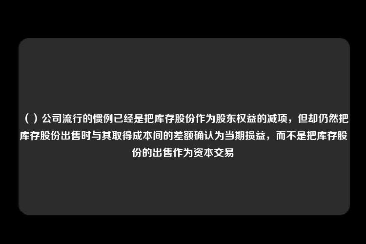 （）公司流行的惯例已经是把库存股份作为股东权益的减项，但却仍然把库存股份出售时与其取得成本间的差额确认为当期损益，而不是把库存股份的出售作为资本交易