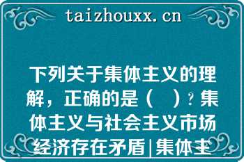 下列关于集体主义的理解，正确的是（  ）? 集体主义与社会主义市场经济存在矛盾|集体主义强调国家利益、社会整体利益和个人利益的辩证统一|集体主义强调国家利益、社会整体利益高于个人利益|集体主义重视和保障个人的正当利益