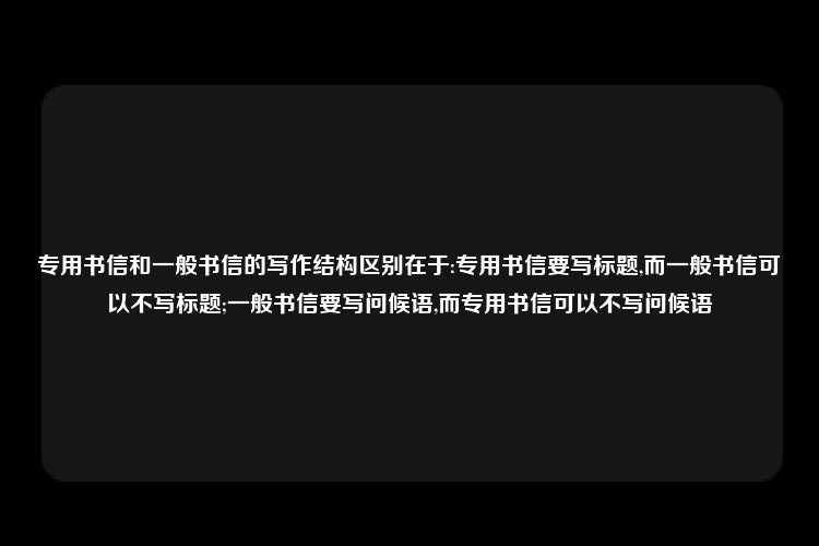 专用书信和一般书信的写作结构区别在于:专用书信要写标题,而一般书信可以不写标题;一般书信要写问候语,而专用书信可以不写问候语