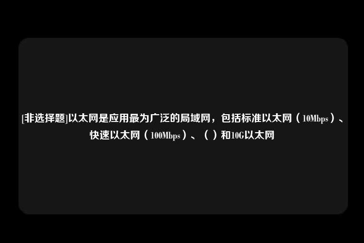 [非选择题]以太网是应用最为广泛的局域网，包括标准以太网（10Mbps）、快速以太网（100Mbps）、（）和10G以太网