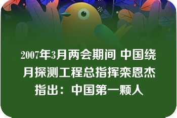 2007年3月两会期间 中国绕月探测工程总指挥栾恩杰指出：中国第一颗人