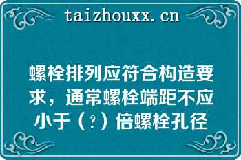 螺栓排列应符合构造要求，通常螺栓端距不应小于（?）倍螺栓孔径