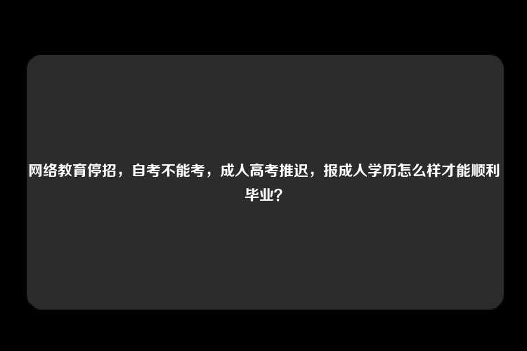 网络教育停招，自考不能考，成人高考推迟，报成人学历怎么样才能顺利毕业？