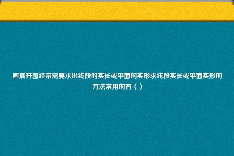 画展开图经常需要求出线段的实长或平面的实形求线段实长或平面实形的方法常用的有（）