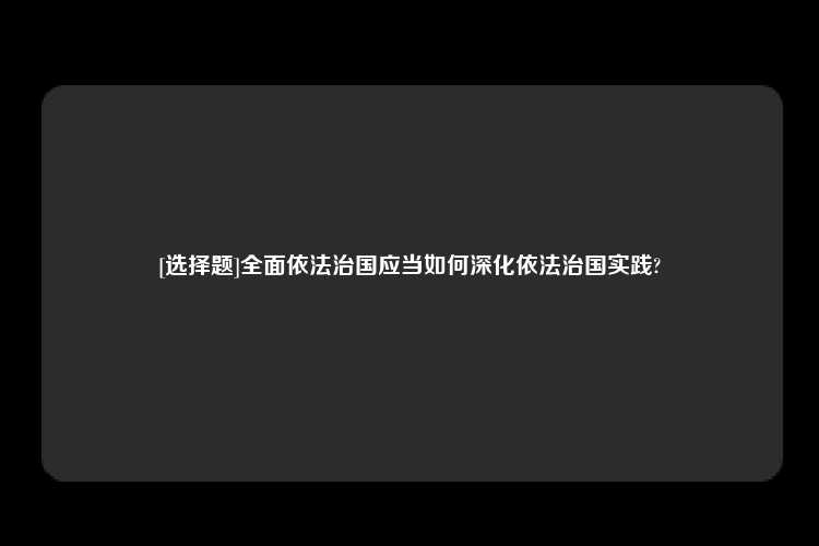 [选择题]全面依法治国应当如何深化依法治国实践?