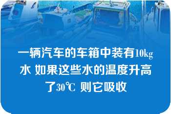 一辆汽车的车箱中装有10kg水 如果这些水的温度升高了30℃ 则它吸收