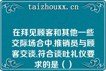 在拜见顾客和其他一些交际场合中,推销员与顾客交谈,符合谈吐礼仪要求的是（）