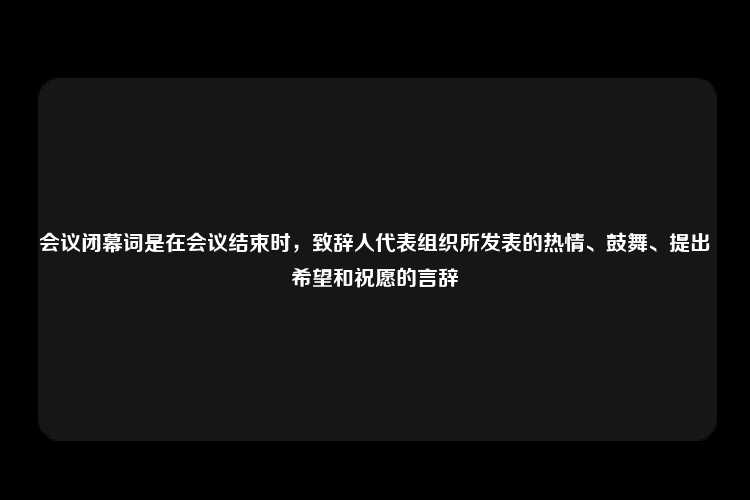 会议闭幕词是在会议结束时，致辞人代表组织所发表的热情、鼓舞、提出希望和祝愿的言辞