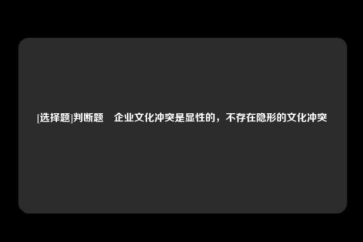 [选择题]判断题	企业文化冲突是显性的，不存在隐形的文化冲突