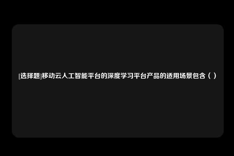 [选择题]移动云人工智能平台的深度学习平台产品的适用场景包含（）