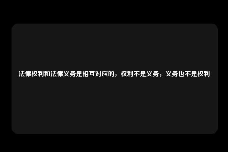 法律权利和法律义务是相互对应的，权利不是义务，义务也不是权利