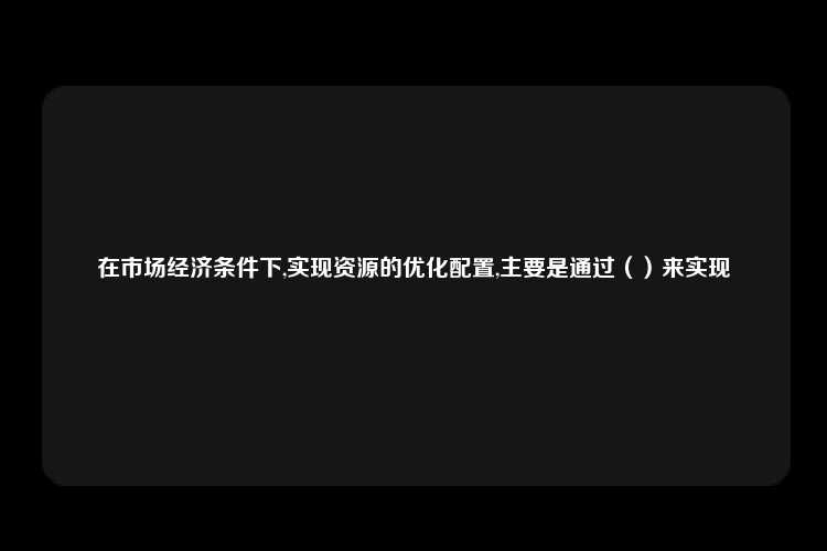 在市场经济条件下,实现资源的优化配置,主要是通过（）来实现