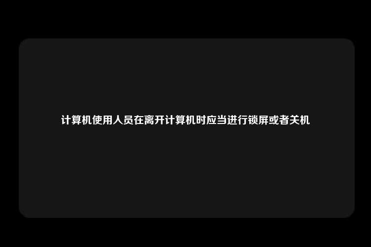 计算机使用人员在离开计算机时应当进行锁屏或者关机