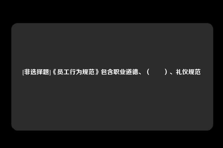 [非选择题]《员工行为规范》包含职业道德、（　　）、礼仪规范