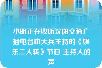 小明正在收听沈阳交通广播电台由大兵主持的《娱乐二人转》节日 主持人的声