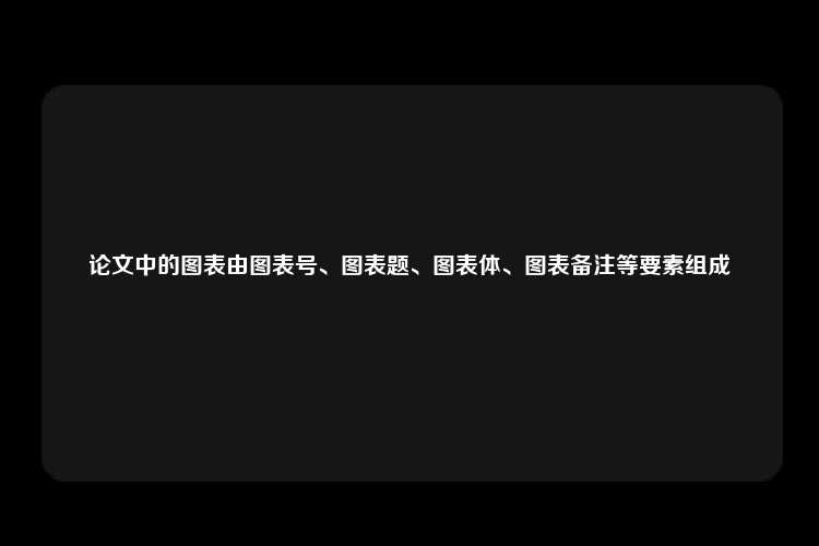 论文中的图表由图表号、图表题、图表体、图表备注等要素组成