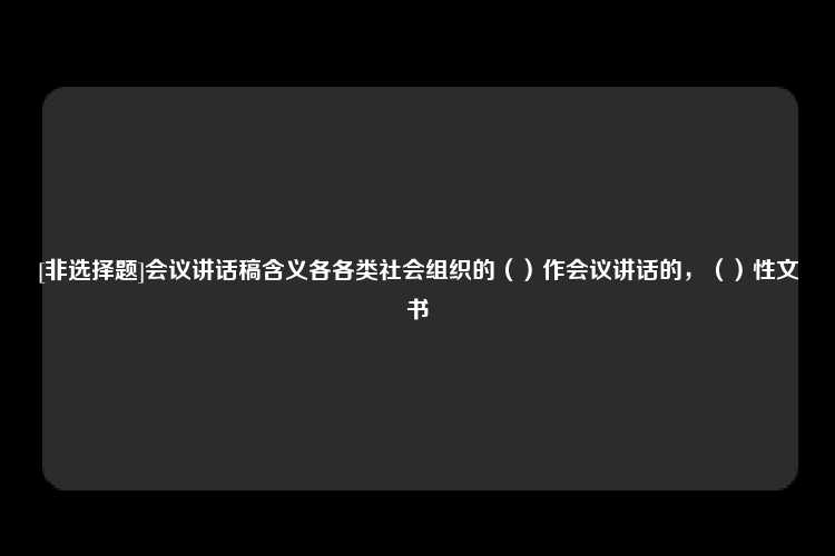 [非选择题]会议讲话稿含义各各类社会组织的（）作会议讲话的，（）性文书