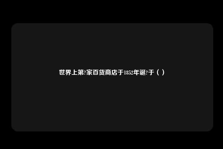 世界上第?家百货商店于1852年诞?于（）