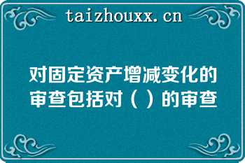 对固定资产增减变化的审查包括对（）的审查