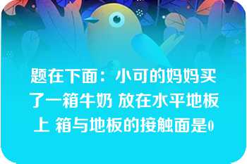 题在下面：小可的妈妈买了一箱牛奶 放在水平地板上 箱与地板的接触面是0