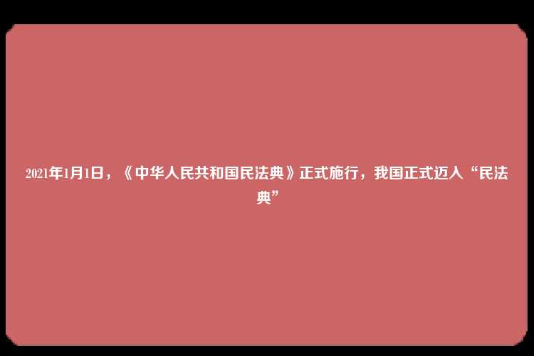 2021年1月1日，《中华人民共和国民法典》正式施行，我国正式迈入“民法典”