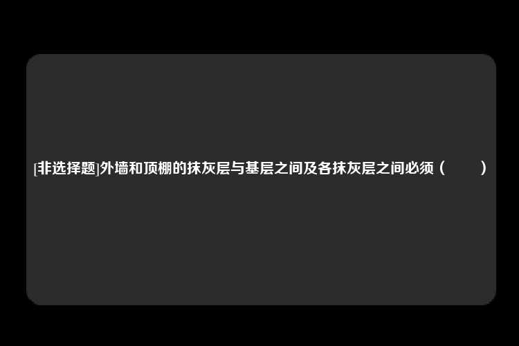 [非选择题]外墙和顶棚的抹灰层与基层之间及各抹灰层之间必须（　　）