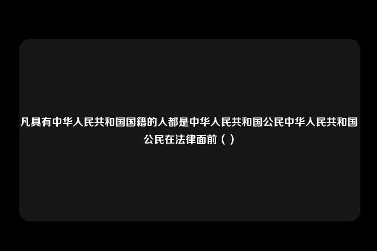 凡具有中华人民共和国国籍的人都是中华人民共和国公民中华人民共和国公民在法律面前（）