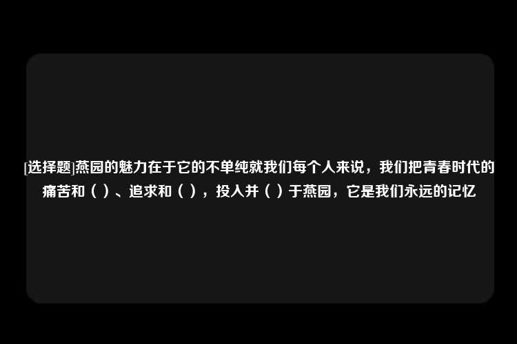 [选择题]燕园的魅力在于它的不单纯就我们每个人来说，我们把青春时代的痛苦和（）、追求和（），投入并（）于燕园，它是我们永远的记忆