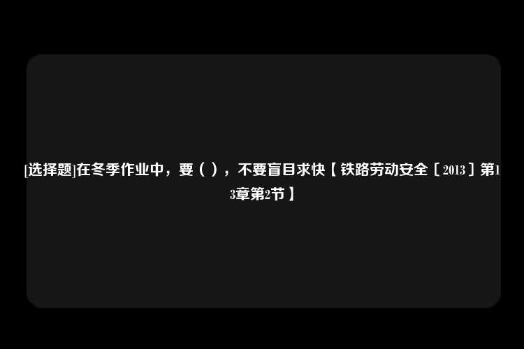 [选择题]在冬季作业中，要（），不要盲目求快【铁路劳动安全〔2013〕第13章第2节】