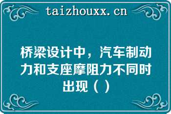 桥梁设计中，汽车制动力和支座摩阻力不同时出现（）