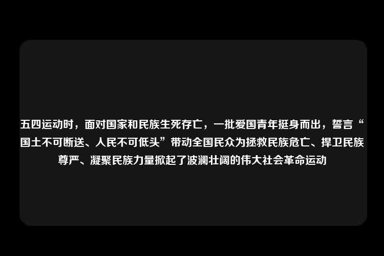 五四运动时，面对国家和民族生死存亡，一批爱国青年挺身而出，誓言“国土不可断送、人民不可低头”带动全国民众为拯救民族危亡、捍卫民族尊严、凝聚民族力量掀起了波澜壮阔的伟大社会革命运动