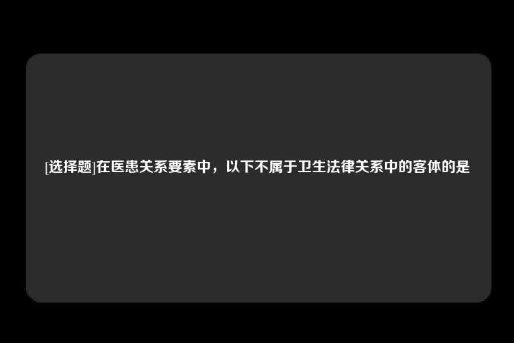 [选择题]在医患关系要素中，以下不属于卫生法律关系中的客体的是