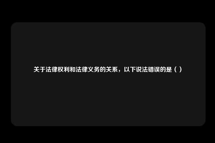 关于法律权利和法律义务的关系，以下说法错误的是（）