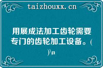 用展成法加工齿轮需要专门的齿轮加工设备。()\n