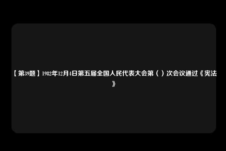 【第39题】1982年12月4日第五届全国人民代表大会第（）次会议通过《宪法》