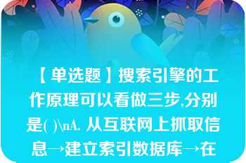 【单选题】搜索引擎的工作原理可以看做三步,分别是( )\nA. 从互联网上抓取信息→建立索引数据库→在索引数据库中搜索排序 B. 从互联网上抓取网页→建立索引数据库→在索引数据库中搜索排序 C. 从互联网上抓取网页→建立相关信息目录→在索引数据库中搜索排序 D. 从互联网上抓取信息→建立索引目录→在索引数据库中搜索排序\n\n\n