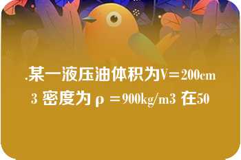 .某一液压油体积为V=200cm3 密度为ρ=900kg/m3 在50