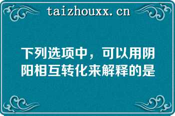 下列选项中，可以用阴阳相互转化来解释的是