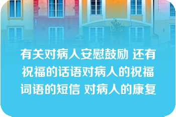 有关对病人安慰鼓励 还有祝福的话语对病人的祝福词语的短信 对病人的康复