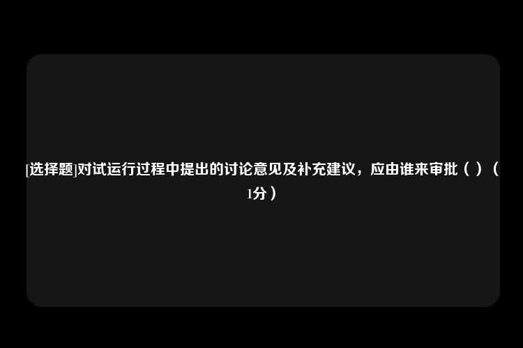 [选择题]对试运行过程中提出的讨论意见及补充建议，应由谁来审批（）（1分）