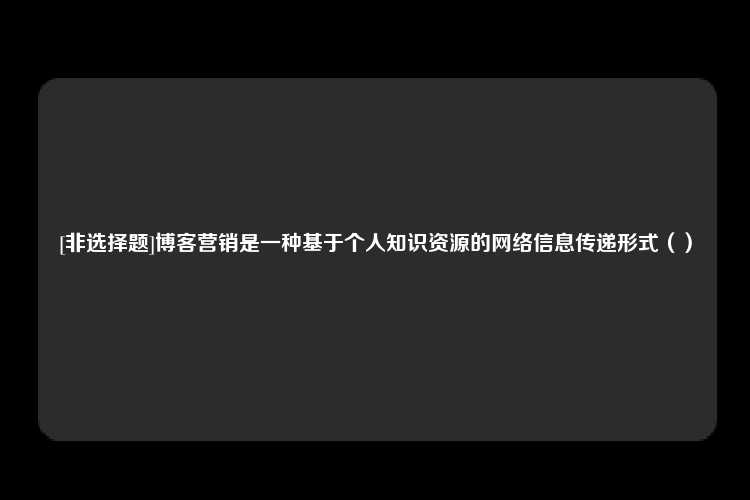 [非选择题]博客营销是一种基于个人知识资源的网络信息传递形式（）