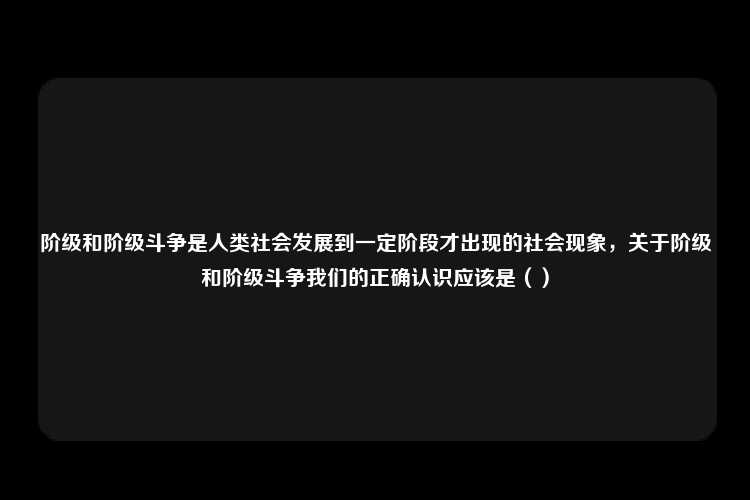 阶级和阶级斗争是人类社会发展到一定阶段才出现的社会现象，关于阶级和阶级斗争我们的正确认识应该是（）